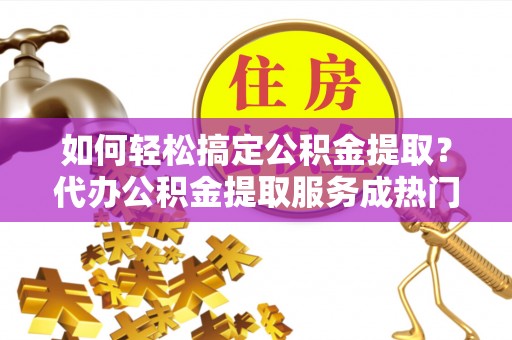 紫金如何轻松搞定公积金提取？代办公积金提取服务成热门选择