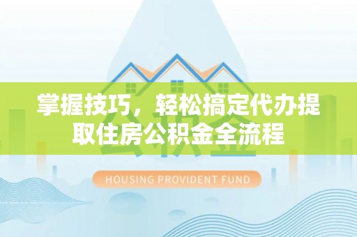 三原掌握技巧，轻松搞定代办提取住房公积金全流程