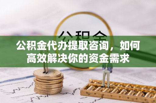 三原公积金代办提取咨询，如何高效解决你的资金需求