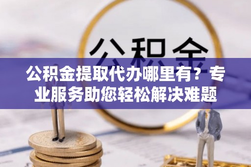 保山公积金提取代办哪里有？专业服务助您轻松解决难题