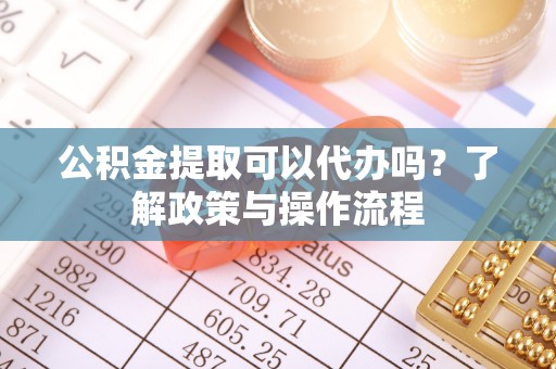 三原公积金提取可以代办吗？了解政策与操作流程