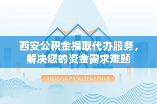 三原西安公积金提取代办服务，解决您的资金需求难题