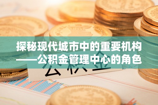 三原探秘现代城市中的重要机构——公积金管理中心的角色与使命