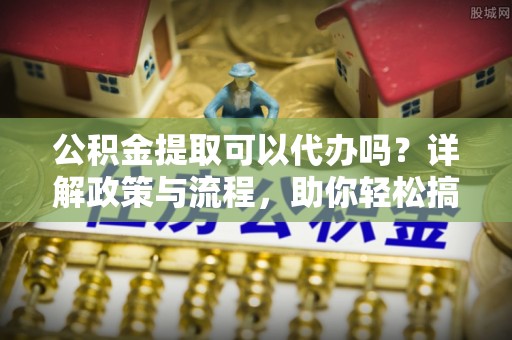 太康公积金提取可以代办吗？详解政策与流程，助你轻松搞定！