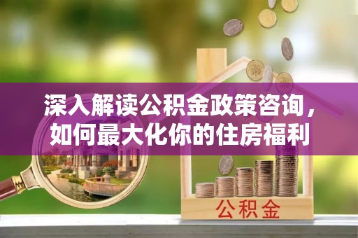 帮办深入解读公积金政策咨询，如何最大化你的住房福利