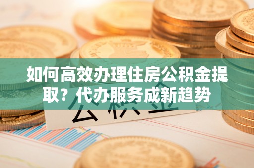 沙坡头如何高效办理住房公积金提取？代办服务成新趋势