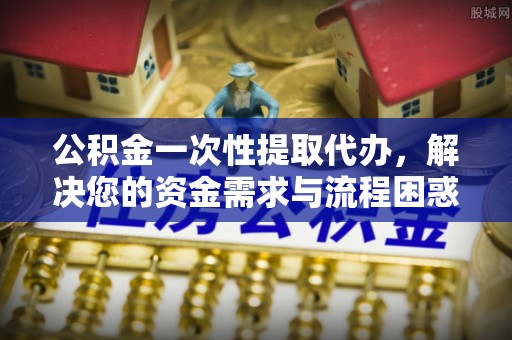 梅里斯公积金一次性提取代办，解决您的资金需求与流程困惑