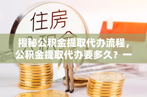 竹崎揭秘公积金提取代办流程，公积金提取代办要多久？一文读懂