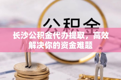 和田市长沙公积金代办提取，高效解决你的资金难题
