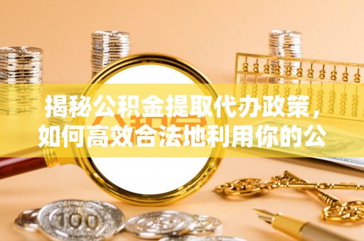 斗六揭秘公积金提取代办政策，如何高效合法地利用你的公积金