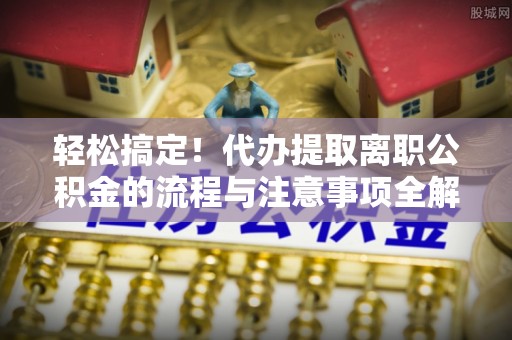 咸安轻松搞定！代办提取离职公积金的流程与注意事项全解析