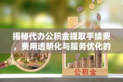 颍州揭秘代办公积金提取手续费，费用透明化与服务优化的关键