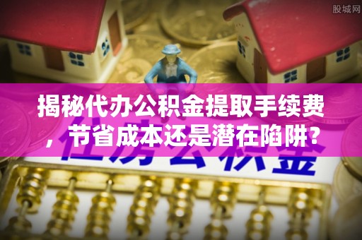 肥城揭秘代办公积金提取手续费，节省成本还是潜在陷阱？