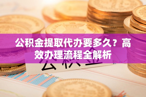 肥城公积金提取代办要多久？高效办理流程全解析