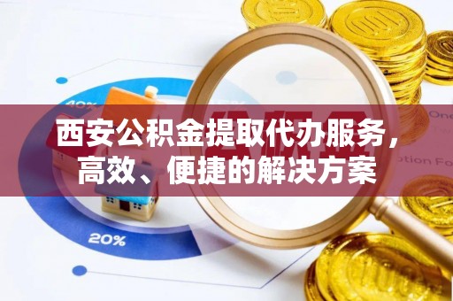 太仓西安公积金提取代办服务，高效、便捷的解决方案