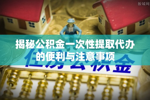 太仓揭秘公积金一次性提取代办的便利与注意事项